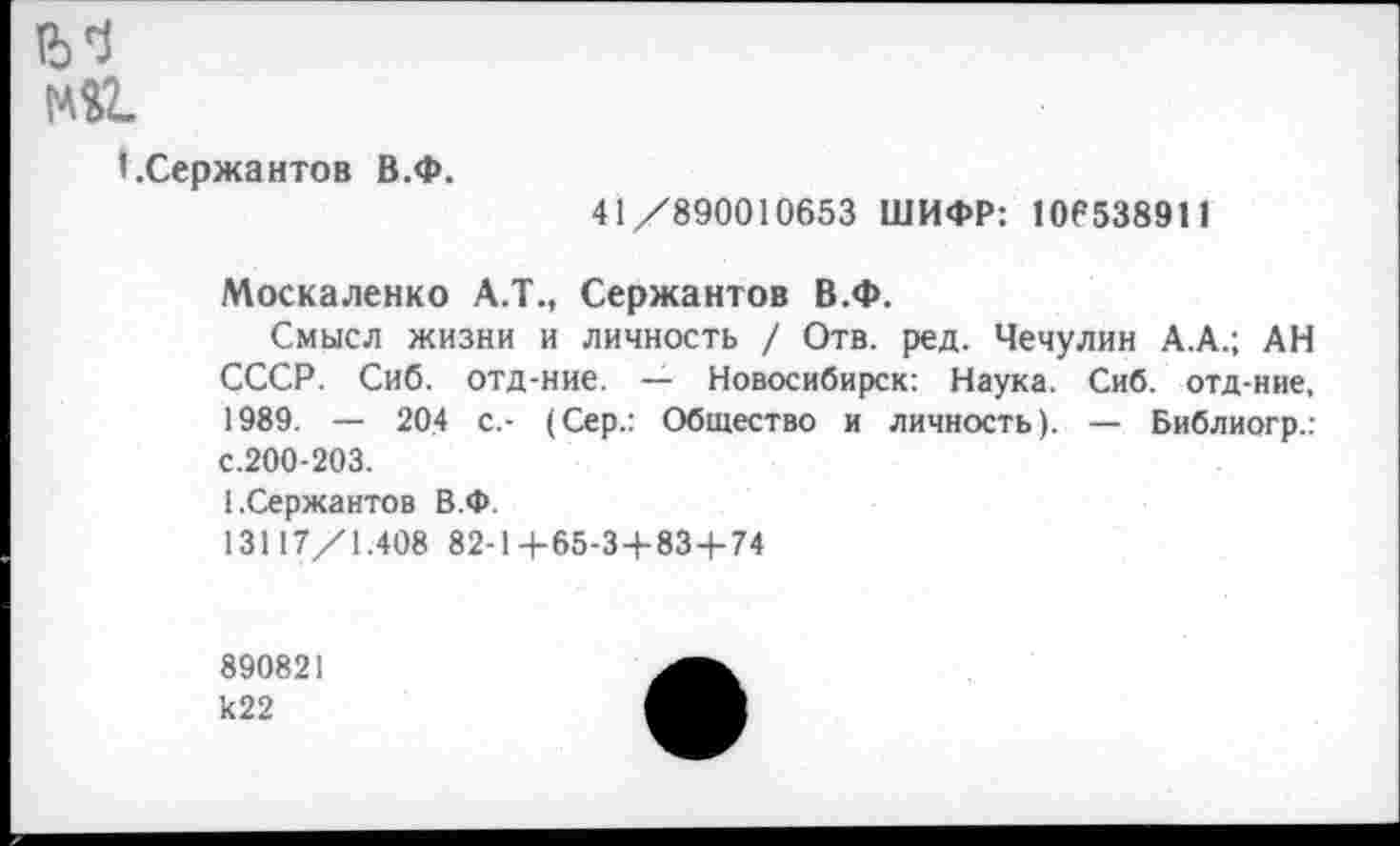 ﻿№2.
I.Сержантов В.Ф.
41/890010653 ШИФР: 106538911
Москаленко А.Т., Сержантов В.Ф.
Смысл жизни и личность / Отв. ред. Чечулин А.А.; АН СССР. Сиб. отд-ние. — Новосибирск: Наука. Сиб. отд-ние, 1989. — 204 с,- (Сер.: Общество и личность). — Библиогр.: с.200-203.
[.Сержантов В.Ф
13117/1.408 82-1+65-3+83+74
890821 к22